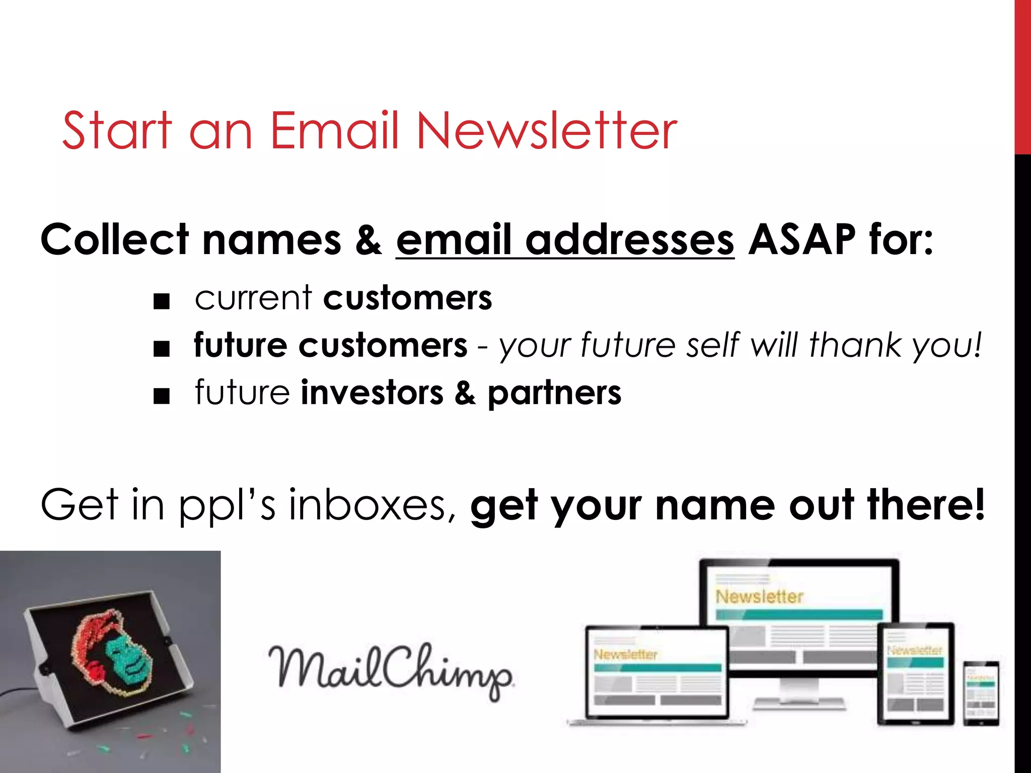 Collect names & email addresses ASAP for:
■ current customers
■ future customers - your future self will thank you!
■ future investors & partners
Get in ppl’s inboxes, get your name out there!
Start an Email Newsletter
 