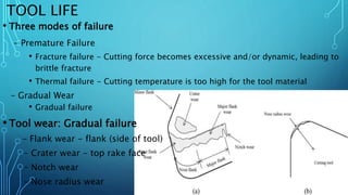 TOOL LIFE
• Three modes of failure
– Premature Failure
• Fracture failure - Cutting force becomes excessive and/or dynamic, leading to
brittle fracture
• Thermal failure - Cutting temperature is too high for the tool material
– Gradual Wear
• Gradual failure
• Tool wear: Gradual failure
– Flank wear - flank (side of tool)
– Crater wear - top rake face
– Notch wear
– Nose radius wear
 