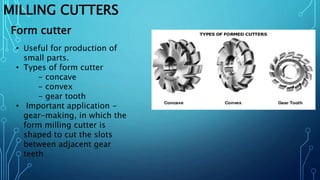 MILLING CUTTERS
• Useful for production of
small parts.
• Types of form cutter
- concave
- convex
- gear tooth
• Important application -
gear-making, in which the
form milling cutter is
shaped to cut the slots
between adjacent gear
teeth
Form cutter
 