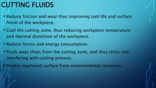 CUTTING FLUIDS
• Reduce friction and wear thus improving tool life and surface
finish of the workpiece.
• Cool the cutting zone, thus reducing workpiece temperature
and thermal distortion of the workpiece.
• Reduce forces and energy consumption.
• Flush away chips from the cutting zone, and thus chips rom
interfering with cutting process.
• Protect machined surface from environmental corrosion.
 