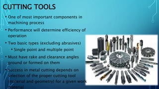CUTTING TOOLS
• One of most important components in
machining process
• Performance will determine efficiency of
operation
• Two basic types (excluding abrasives)
• Single point and multiple point
• Must have rake and clearance angles
ground or formed on them
• Success in metal cutting depends on
selection of the proper cutting tool
(material and geometry) for a given work
material
 