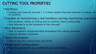 CUTTING TOOL PROPERTIES
• Hardness
• Cutting tool material must be 1 1/2 times harder than the material it is being used
to machine.
• Capable of maintaining a red hardness during machining operation
• Red hardness: ability of cutting tool to maintain sharp cutting edge
• Also referred to as hot hardness or hot strength.
• Wear Resistance
• Able to maintain sharpened edge throughout the cutting operation
• Same as abrasive resistance
• Shock Resistance
• Able to take the cutting loads and forces
• Shape and Configuration
• Must be available for use in different sizes and shapes.
 
