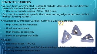 CEMENTED CARBIDES
• Various types of cemented (sintered) carbides developed to suit different
materials and machining operations
• Operate at speeds ranging 150 to 1200 ft/min
• Can machine metals at speeds that cause cutting edge to become red hot
without loosing harness
• Advantages (Cemented Carbide, Cermet & Coated Carbides)
– High room and hot hardness
– Good wear resistance
– High thermal conductivity
– Lower in toughness that HSSs
• Grades
– Non steels grade – WC-Co
– Steel grades – add TiC and TaC due to the high solubility of WC into steels
resulting in extensive crater wear
 