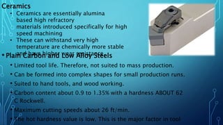 • Plain Carbon and Low Alloy Steels
• Limited tool life. Therefore, not suited to mass production.
• Can be formed into complex shapes for small production runs.
• Suited to hand tools, and wood working.
• Carbon content about 0.9 to 1.35% with a hardness ABOUT 62
C Rockwell.
• Maximum cutting speeds about 26 ft/min.
• The hot hardness value is low. This is the major factor in tool
Ceramics
• Ceramics are essentially alumina
based high refractory
materials introduced specifically for high
speed machining
• These can withstand very high
temperature are chemically more stable
and have higher wear resistance.
 