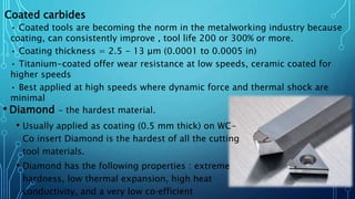 • Diamond – the hardest material.
• Usually applied as coating (0.5 mm thick) on WC-
Co insert Diamond is the hardest of all the cutting
tool materials.
• Diamond has the following properties : extreme
hardness, low thermal expansion, high heat
conductivity, and a very low co‐efficient
Coated carbides
• Coated tools are becoming the norm in the metalworking industry because
coating, can consistently improve , tool life 200 or 300% or more.
• Coating thickness = 2.5 - 13 μm (0.0001 to 0.0005 in)
• Titanium-coated offer wear resistance at low speeds, ceramic coated for
higher speeds
• Best applied at high speeds where dynamic force and thermal shock are
minimal
 