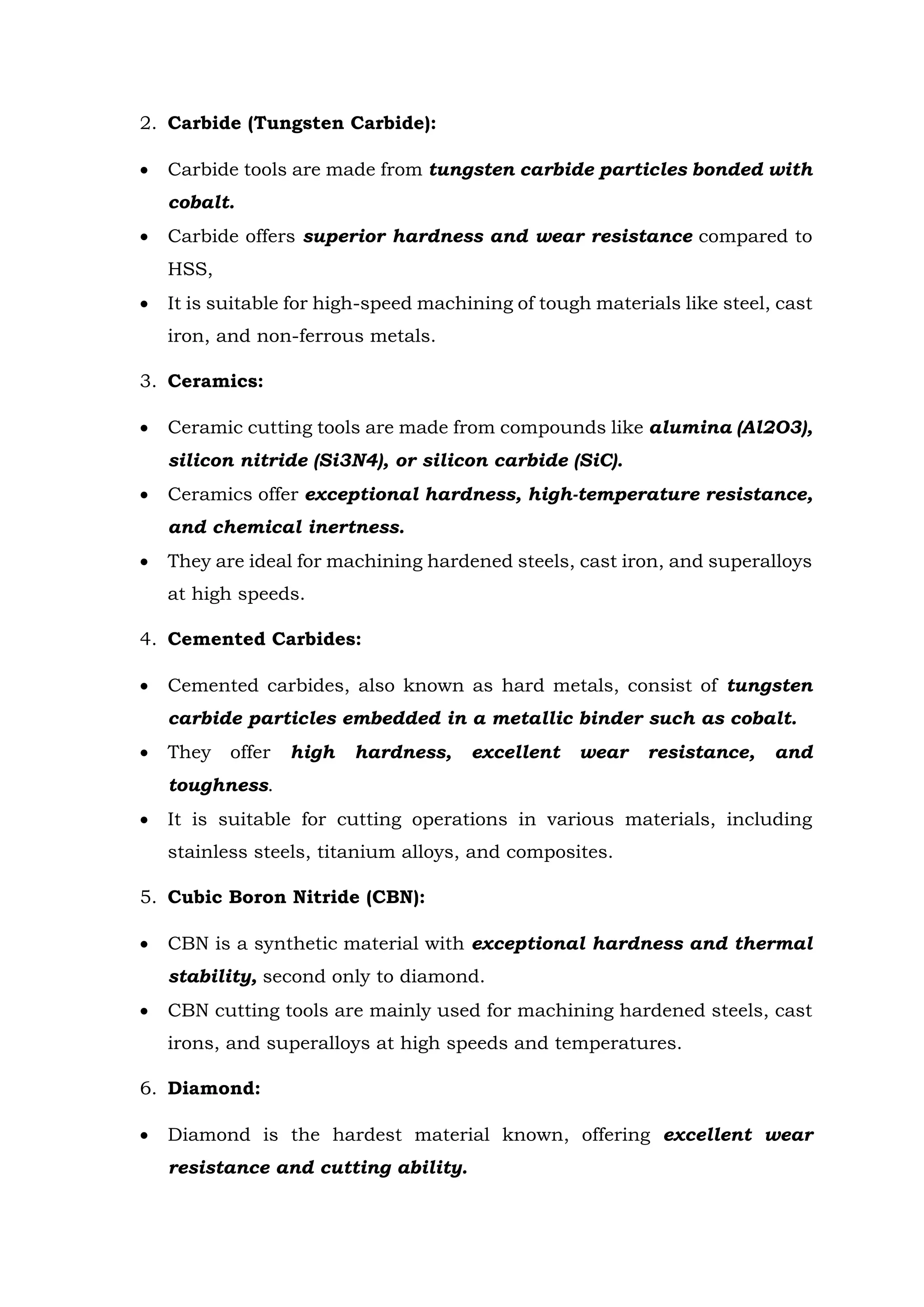 2. Carbide (Tungsten Carbide):
 Carbide tools are made from tungsten carbide particles bonded with
cobalt.
 Carbide offers superior hardness and wear resistance compared to
HSS,
 It is suitable for high-speed machining of tough materials like steel, cast
iron, and non-ferrous metals.
3. Ceramics:
 Ceramic cutting tools are made from compounds like alumina (Al2O3),
silicon nitride (Si3N4), or silicon carbide (SiC).
 Ceramics offer exceptional hardness, high-temperature resistance,
and chemical inertness.
 They are ideal for machining hardened steels, cast iron, and superalloys
at high speeds.
4. Cemented Carbides:
 Cemented carbides, also known as hard metals, consist of tungsten
carbide particles embedded in a metallic binder such as cobalt.
 They offer high hardness, excellent wear resistance, and
toughness.
 It is suitable for cutting operations in various materials, including
stainless steels, titanium alloys, and composites.
5. Cubic Boron Nitride (CBN):
 CBN is a synthetic material with exceptional hardness and thermal
stability, second only to diamond.
 CBN cutting tools are mainly used for machining hardened steels, cast
irons, and superalloys at high speeds and temperatures.
6. Diamond:
 Diamond is the hardest material known, offering excellent wear
resistance and cutting ability.
 