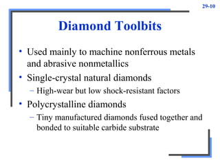 29-10
Diamond Toolbits
• Used mainly to machine nonferrous metals
and abrasive nonmetallics
• Single-crystal natural diamonds
– High-wear but low shock-resistant factors
• Polycrystalline diamonds
– Tiny manufactured diamonds fused together and
bonded to suitable carbide substrate
 