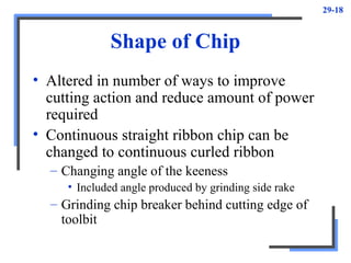 29-18
Shape of Chip
• Altered in number of ways to improve
cutting action and reduce amount of power
required
• Continuous straight ribbon chip can be
changed to continuous curled ribbon
– Changing angle of the keeness
• Included angle produced by grinding side rake
– Grinding chip breaker behind cutting edge of
toolbit
 