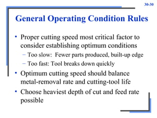 30-30
General Operating Condition Rules
• Proper cutting speed most critical factor to
consider establishing optimum conditions
– Too slow: Fewer parts produced, built-up edge
– Too fast: Tool breaks down quickly
• Optimum cutting speed should balance
metal-removal rate and cutting-tool life
• Choose heaviest depth of cut and feed rate
possible
 