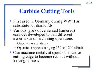 31-33
Carbide Cutting Tools
• First used in Germany during WW II as
substitute for diamonds
• Various types of cemented (sintered)
carbides developed to suit different
materials and machining operations
– Good wear resistance
– Operate at speeds ranging 150 to 1200 sf/min
• Can machine metals at speeds that cause
cutting edge to become red hot without
loosing harness
 