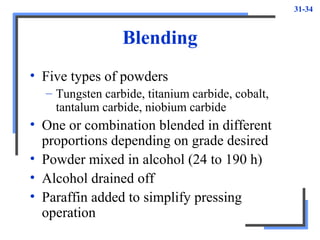 31-34
Blending
• Five types of powders
– Tungsten carbide, titanium carbide, cobalt,
tantalum carbide, niobium carbide
• One or combination blended in different
proportions depending on grade desired
• Powder mixed in alcohol (24 to 190 h)
• Alcohol drained off
• Paraffin added to simplify pressing
operation
 