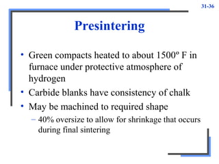 31-36
Presintering
• Green compacts heated to about 1500º F in
furnace under protective atmosphere of
hydrogen
• Carbide blanks have consistency of chalk
• May be machined to required shape
– 40% oversize to allow for shrinkage that occurs
during final sintering
 