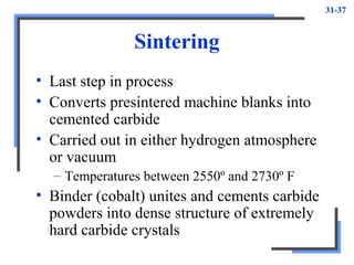 31-37
Sintering
• Last step in process
• Converts presintered machine blanks into
cemented carbide
• Carried out in either hydrogen atmosphere
or vacuum
– Temperatures between 2550º and 2730º F
• Binder (cobalt) unites and cements carbide
powders into dense structure of extremely
hard carbide crystals
 
