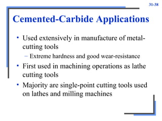31-38
Cemented-Carbide Applications
• Used extensively in manufacture of metal-
cutting tools
– Extreme hardness and good wear-resistance
• First used in machining operations as lathe
cutting tools
• Majority are single-point cutting tools used
on lathes and milling machines
 