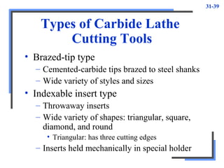 31-39
Types of Carbide Lathe
Cutting Tools
• Brazed-tip type
– Cemented-carbide tips brazed to steel shanks
– Wide variety of styles and sizes
• Indexable insert type
– Throwaway inserts
– Wide variety of shapes: triangular, square,
diamond, and round
• Triangular: has three cutting edges
– Inserts held mechanically in special holder
 