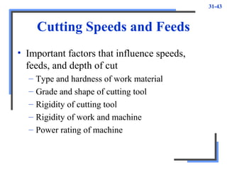 31-43
Cutting Speeds and Feeds
• Important factors that influence speeds,
feeds, and depth of cut
– Type and hardness of work material
– Grade and shape of cutting tool
– Rigidity of cutting tool
– Rigidity of work and machine
– Power rating of machine
 