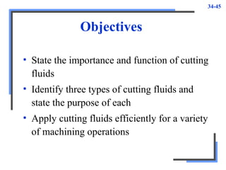 34-45
Objectives
• State the importance and function of cutting
fluids
• Identify three types of cutting fluids and
state the purpose of each
• Apply cutting fluids efficiently for a variety
of machining operations
 