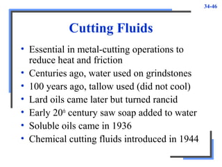 34-46
Cutting Fluids
• Essential in metal-cutting operations to
reduce heat and friction
• Centuries ago, water used on grindstones
• 100 years ago, tallow used (did not cool)
• Lard oils came later but turned rancid
• Early 20th
century saw soap added to water
• Soluble oils came in 1936
• Chemical cutting fluids introduced in 1944
 