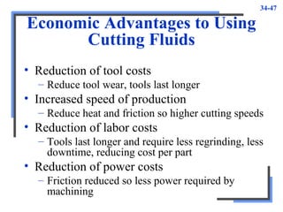 34-47
Economic Advantages to Using
Cutting Fluids
• Reduction of tool costs
– Reduce tool wear, tools last longer
• Increased speed of production
– Reduce heat and friction so higher cutting speeds
• Reduction of labor costs
– Tools last longer and require less regrinding, less
downtime, reducing cost per part
• Reduction of power costs
– Friction reduced so less power required by
machining
 