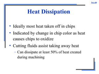 34-49
Heat Dissipation
• Ideally most heat taken off in chips
• Indicated by change in chip color as heat
causes chips to oxidize
• Cutting fluids assist taking away heat
– Can dissipate at least 50% of heat created
during machining
 
