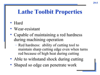 29-5
Lathe Toolbit Properties
• Hard
• Wear-resistant
• Capable of maintaining a red hardness
during machining operation
– Red hardness: ability of cutting tool to
maintain sharp cutting edge even when turns
red because of high heat during cutting
• Able to withstand shock during cutting
• Shaped so edge can penetrate work
 