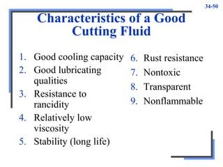 34-50
Characteristics of a Good
Cutting Fluid
1. Good cooling capacity
2. Good lubricating
qualities
3. Resistance to
rancidity
4. Relatively low
viscosity
5. Stability (long life)
6. Rust resistance
7. Nontoxic
8. Transparent
9. Nonflammable
 
