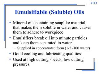34-54
Emulsifiable (Soluble) Oils
• Mineral oils containing soaplike material
that makes them soluble in water and causes
them to adhere to workpiece
• Emulsifiers break oil into minute particles
and keep them separated in water
– Supplied in concentrated form (1-5 /100 water)
• Good cooling and lubricating qualities
• Used at high cutting speeds, low cutting
pressures
 