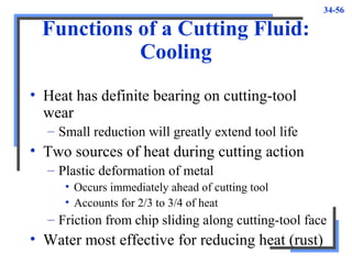 34-56
Functions of a Cutting Fluid:
Cooling
• Heat has definite bearing on cutting-tool
wear
– Small reduction will greatly extend tool life
• Two sources of heat during cutting action
– Plastic deformation of metal
• Occurs immediately ahead of cutting tool
• Accounts for 2/3 to 3/4 of heat
– Friction from chip sliding along cutting-tool face
• Water most effective for reducing heat (rust)
 
