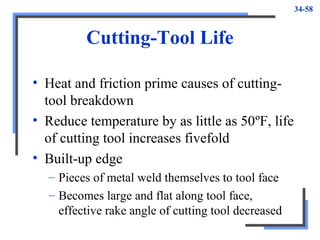 34-58
Cutting-Tool Life
• Heat and friction prime causes of cutting-
tool breakdown
• Reduce temperature by as little as 50ºF, life
of cutting tool increases fivefold
• Built-up edge
– Pieces of metal weld themselves to tool face
– Becomes large and flat along tool face,
effective rake angle of cutting tool decreased
 