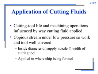 34-59
Application of Cutting Fluids
• Cutting-tool life and machining operations
influenced by way cutting fluid applied
• Copious stream under low pressure so work
and tool well covered
– Inside diameter of supply nozzle ¾ width of
cutting tool
– Applied to where chip being formed
 