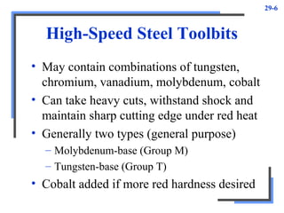 29-6
High-Speed Steel Toolbits
• May contain combinations of tungsten,
chromium, vanadium, molybdenum, cobalt
• Can take heavy cuts, withstand shock and
maintain sharp cutting edge under red heat
• Generally two types (general purpose)
– Molybdenum-base (Group M)
– Tungsten-base (Group T)
• Cobalt added if more red hardness desired
 