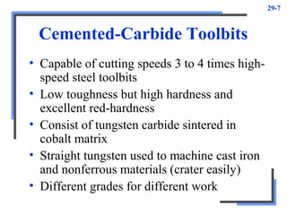 29-7
Cemented-Carbide Toolbits
• Capable of cutting speeds 3 to 4 times high-
speed steel toolbits
• Low toughness but high hardness and
excellent red-hardness
• Consist of tungsten carbide sintered in
cobalt matrix
• Straight tungsten used to machine cast iron
and nonferrous materials (crater easily)
• Different grades for different work
 