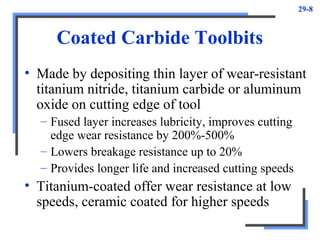 29-8
Coated Carbide Toolbits
• Made by depositing thin layer of wear-resistant
titanium nitride, titanium carbide or aluminum
oxide on cutting edge of tool
– Fused layer increases lubricity, improves cutting
edge wear resistance by 200%-500%
– Lowers breakage resistance up to 20%
– Provides longer life and increased cutting speeds
• Titanium-coated offer wear resistance at low
speeds, ceramic coated for higher speeds
 