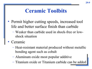 29-9
Ceramic Toolbits
• Permit higher cutting speeds, increased tool
life and better surface finish than carbide
– Weaker than carbide used in shock-free or low-
shock situation
• Ceramic
– Heat-resistant material produced without metallic
bonding agent such as cobalt
– Aluminum oxide most popular additive
– Titanium oxide or Titanium carbide can be added
 