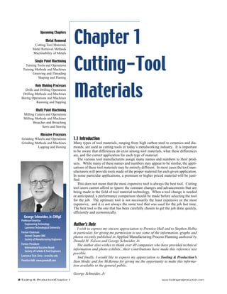 Chapter 1 
Cutting-Tool 
Materials 
1.1 Introduction 
Many types of tool materials, ranging from high carbon steel to ceramics and dia-monds, 
are used as cutting tools in today’s metalworking industry. It is important 
to be aware that differences do exist among tool materials, what these differences 
are, and the correct application for each type of material. 
The various tool manufacturers assign many names and numbers to their prod-ucts. 
While many of these names and numbers may appear to be similar, the appli-cations 
of these tool materials may be entirely different. In most cases the tool man-ufacturers 
will provide tools made of the proper material for each given application. 
In some particular applications, a premium or higher priced material will be justi-fied. 
This does not mean that the most expensive tool is always the best tool. Cutting 
tool users cannot afford to ignore the constant changes and advancements that are 
being made in the field of tool material technology. When a tool change is needed 
or anticipated, a performance comparison should be made before selecting the tool 
for the job. The optimum tool is not necessarily the least expensive or the most 
expensive, and it is not always the same tool that was used for the job last time. 
The best tool is the one that has been carefully chosen to get the job done quickly, 
efficiently and economically. 
Author’s Note 
I wish to express my sincere appreciation to Prentice Hall and to Stephen Helba 
in particular, for giving me permission to use some of the information, graphs and 
photos recently published in Applied Manufacturing Process Planning authored by 
Donald H. Nelson and George Schneider, Jr. 
The author also wishes to thank over 40 companies who have provided technical 
information and photo exhibits...their contributions have made this reference text 
possible. 
And finally, I would like to express my appreciation to Tooling & Production’s 
Stan Modic and Joe McKenna for giving me the opportunity to make this informa-tion 
available to the general public. 
George Schneider, Jr. 
Upcoming Chapters 
Metal Removal 
Cutting-Tool Materials 
Metal Removal Methods 
Machinability of Metals 
Single Point Machining 
Turning Tools and Operations 
Turning Methods and Machines 
Grooving and Threading 
Shaping and Planing 
Hole Making Processes 
Drills and Drilling Operations 
Drilling Methods and Machines 
Boring Operations and Machines 
Reaming and Tapping 
Multi Point Machining 
Milling Cutters and Operations 
Milling Methods and Machines 
Broaches and Broaching 
Saws and Sawing 
Abrasive Processes 
Grinding Wheels and Operations 
Grinding Methods and Machines 
Lapping and Honing 
George Schneider, Jr. CMfgE 
Professor Emeritus 
Engineering Technology 
Lawrence Technological University 
Former Chairman 
Detroit Chapter ONE 
Society of Manufacturing Engineers 
Former President 
International Excutive Board 
Society of Carbide & Tool Engineers 
Lawrence Tech. Univ.: www.ltu.edu 
Prentice Hall: www.prenhall.com 
2 Tooling & Production/Chapter 1 www.toolingandproduction.com 
 