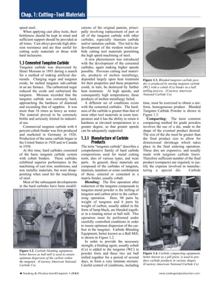 Chap. 1: Cutting-Tool Materials 
speed steel. 
When applying cast alloy tools, their 
brittleness should be kept in mind and 
sufficient support should be provided at 
all times. Cast alloys provide high abra-sion 
resistance and are thus useful for 
cutting scaly materials or those with 
hard inclusions. 
1.3 Cemented Tungsten Carbide 
Tungsten carbide was discovered by 
Henri Moissan in 1893 during a search 
for a method of making artificial dia-monds. 
Charging sugar and tungsten 
oxide, he melted tungsten sub-carbide 
in an arc furnace. The carbonized sugar 
reduced the oxide and carburized the 
tungsten. Moissan recorded that the 
tungsten carbide was extremely hard, 
approaching the hardness of diamond 
and exceeding that of sapphire. It was 
more than 16 times as heavy as water. 
The material proved to be extremely 
brittle and seriously limited its industri-al 
use. 
Commercial tungsten carbide with 6 
percent cobalt binder was first produced 
and marketed in Germany in 1926. 
Production of the same carbide began in 
the United States in 1928 and in Canada 
in 1930. 
At this time, hard carbides consisted 
of the basic tungsten carbide system 
with cobalt binders. These carbides 
exhibited superior performance in the 
machining of cast iron, nonferrous, and 
non metallic materials, but were disap-pointing 
when used for the machining 
of steel. 
Most of the subsequent developments 
in the hard carbides have been modifi-cations 
of the original patents, princi-pally 
involving replacement of part or 
all of the tungsten carbide with other 
carbides, especially titanium carbide 
and/or tantalum carbide. This led to the 
development of the modern multi-car-bide 
cutting tool materials permitting 
the high speed machining of steel. 
A new phenomenon was introduced 
with the development of the cemented 
carbides, again making higher speeds 
possible. Previous cutting tool materi-als, 
products of molten metallurgy, 
depended largely upon heat treatment 
for their properties and these properties 
could, in turn, be destroyed by further 
heat treatment. At high speeds, and 
consequently high temperatures, these 
products of molten metallurgy failed. 
A different set of conditions exists 
with the cemented carbides. The hard-ness 
of the carbide is greater than that of 
most other tool materials at room tem-perature 
and it has the ability to retain it 
hardness at elevated temperatures to a 
greater degree, so that greater speeds 
can be adequately supported. 
1.3.1 Manufacture of Carbide 
Products 
The term “tungsten carbide” describes a 
comprehensive family of hard carbide 
compositions used for metal cutting 
tools, dies of various types, and wear 
parts. In general, these materials are 
composed of the carbides of tungsten, 
titanium, tantalum or some combination 
of these, sintered or cemented in a 
matrix binder, usually cobalt. 
Blending: The first operation after 
reduction of the tungsten compounds to 
tungsten metal powder is the milling of 
tungsten and carbon prior to the carbur-izing 
operation. Here, 94 parts by 
weight of tungsten and 6 parts by 
weight of carbon, usually added in the 
form of lamp black, are blended togeth-er 
in a rotating mixer or ball mill. This 
operation must be performed under 
carefully controlled conditions in order 
to insure optimum dispersion of the car-bon 
in the tungsten. Carbide Blending 
Equipment, better known as a Ball Mill, 
is shown in Figure 1.2. 
In order to provide the necessary 
strength, a binding agent, usually cobalt 
(Co) is added to the tungsten (WC) in 
powder form and these two are ball 
milled together for a period of several 
days, to form a very intimate mixture. 
Careful control of conditions, including 
Figure 1.3. Blended tungsten carbide pow-der 
is produced by mixing tungsten carbide 
(WC) with a cobalt (Co) binder in a ball 
milling process. (Courtesy American 
National Carbide Co) 
time, must be exercised to obtain a uni-form, 
homogeneous product. Blended 
Tungsten Carbide Powder is shown in 
Figure 1.3. 
Compacting: The most common 
compacting method for grade powders 
involves the use of a die, made to the 
shape of the eventual product desired. 
The size of the die must be greater than 
the final product size to allow for 
dimensional shrinkage which takes 
place in the final sintering operation. 
These dies are expensive, and usually 
made with tungsten carbide liners. 
Therefore sufficient number of the final 
product (compacts) are required, to jus-tify 
the expense involved in manufac-turing 
a special die. Carbide 
Figure 1.2. Carbide blending equipment, 
better known as ball mill is used to ensure 
optimum dispersion of the carbon within 
the tungsten. (Courtesy American National 
Carbide Co) 
Figure 1.4. Carbide compacting equipment, 
better known as a pill press, is used to pro-duce 
carbide products in various shapes. 
(Courtesy American National Carbide Co) 
4 Tooling & Production/Chapter 1 2001 www.toolingandproduction.com 
 