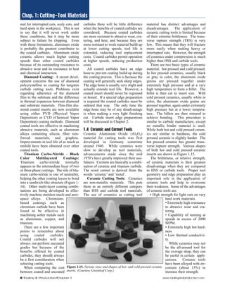 Chap. 1: Cutting-Tool Materials 
mal for interrupted cuts, scaly cuts, and 
hard spots in the workpiece. This is not 
to say that it will never work under 
these conditions, but it may be more 
subject to failure by chipping. Even 
with these limitations, aluminum oxide 
is probably the greatest contributor to 
the coated carbides. Aluminum oxide 
ceramic allows much higher cutting 
speeds than other coated carbides 
because of its outstanding resistance to 
abrasive wear and its resistance to heat 
and chemical interaction. 
Diamond Coating: A recent devel-opment 
concerns the use of diamond 
polycrystalline as coating for tungsten 
carbide cutting tools. Problems exist 
regarding adherence of the diamond 
film to the substrate and the difference 
in thermal expansion between diamond 
and substrate materials. Thin-film dia-mond 
coated inserts are now available 
using either PVD (Physical Vapor 
Deposition) or CVD (Chemical Vapor 
Deposition) coating methods. Diamond 
coated tools are effective in machining 
abrasive materials, such as aluminum 
alloys containing silicon, fiber rein-forced 
materials, and graphite. 
Improvements in tool life of as much as 
tenfold have been obtained over other 
coated tools. 
Titanium Carbo-Nitride - Black 
Color Multilayered Coatings: 
Titanium carbo-nitride normally 
appears as the intermediate layer of two 
or three phase coatings. The role of tita-nium 
carbo-nitride is one of neutrality, 
helping the other coating layers to bond 
into a sandwich-like structure (Figure 1- 
14). Other multi-layer coating combi-nations 
are being developed to effec-tively 
machine stainless steels and aero-space 
alloys. Chromium-based 
coatings such as 
chromium carbide have been 
found to be effective in 
machining softer metals such 
as aluminum, copper, and 
titanium. 
There are a few important 
points to remember about 
using coated carbides. 
Coated carbides will not 
always out-perform uncoated 
grades but because of the 
benefits offered by coated 
carbides, they should always 
be a first consideration when 
selecting cutting tools. 
When comparing the cost 
between coated and uncoated 
carbides there will be little difference 
when the benefits of coated carbides are 
considered. Because coated carbides 
are more resistant to abrasive wear, cra-tering, 
and heat, and because they are 
more resistant to work material build-up 
at lower cutting speeds, tool life is 
extended, reducing tool replacement 
costs. Coated carbides permit operation 
at higher speeds, reducing production 
costs. 
All coated carbides have an edge 
hone to prevent coating build-up during 
the coating process. This is because the 
coating will generally seek sharp edges. 
The edge hone is usually very slight and 
actually extends tool life. However, a 
coated insert should never be reground 
or honed. If a special edge preparation 
is required the coated carbides must be 
ordered that way. The only time the 
edge hone may be of any disadvantage 
is when making a very light finishing 
cut. Carbide insert edge preparations 
will be discussed in Chapter 2. 
1.4 Ceramic and Cermet Tools 
Ceramic Aluminum Oxide (Al2O3) 
material for cutting tools was first 
developed in Germany sometime 
around 1940. While ceramics were 
slow to develop as tool materials, 
advancements made since the mid 
1970’s have greatly improved their use-fulness. 
Cermets are basically a combi-nation 
of ceramic and titanium carbide. 
The word cermet is derived from the 
words ‘ceramic’ and ‘metal’. 
Ceramic Cutting Tools: Ceramics 
are non-metallic materials. This puts 
them in an entirely different category 
than HSS and carbide tool materials. 
The use of ceramics as cutting tool 
material has distinct advantages and 
disadvantages. The application of 
ceramic cutting tools is limited because 
of their extreme brittleness. The trans-verse 
rupture strength (TRS) is very 
low. This means that they will fracture 
more easily when making heavy or 
interrupted cuts. However, the strength 
of ceramics under compression is much 
higher than HSS and carbide tools. 
There are two basic types of ceramic 
material; hot pressed and cold pressed. 
In hot pressed ceramics, usually black 
or gray in color, the aluminum oxide 
grains are pressed together under 
extremely high pressure and at a very 
high temperature to form a billet. The 
billet is then cut to insert size. With 
cold pressed ceramics, usually white in 
color, the aluminum oxide grains are 
pressed together, again under extremely 
high pressure but at a lower tempera-ture. 
The billets are then sintered to 
achieve bonding. This procedure is 
similar to carbide manufacture, except 
no metallic binder material is used. 
While both hot and cold pressed ceram-ics 
are similar in hardness, the cold 
pressed ceramic is slightly harder. The 
hot pressed ceramic has greater trans-verse 
rupture strength. Various shapes 
of both hot and cold pressed ceramic 
inserts are shown in Figure 1.15. 
The brittleness, or relative strength, 
of ceramic materials is their greatest 
disadvantage when they are compared 
to HSS or carbide tools. Proper tool 
geometry and edge preparation play an 
important role in the application of 
ceramic tools and help to overcome 
their weakness. Some of the advantages 
of ceramic tools are: 
• High strength for light cuts on very 
hard work materials. 
• Extremely high resistance 
to abrasive wear and cra-tering. 
• Capability of running at 
speeds in excess of 2000 
SFPM. 
• Extremely high hot hard-ness. 
• Low thermal conductivi-ty. 
While ceramics may not 
be the all-around tool for 
the average shop, they can 
be useful in certain appli-cations. 
Ceramic tools 
have been alloyed with zir-conium 
(about 15%) to 
increase their strength. 
Figure 1.15. Various sizes and shapes of hot- and cold-pressed ceramic 
inserts. (Courtesy Greenleaf Corp.) 
8 Tooling & Production/Chapter 1 www.toolingandproduction.com 
 