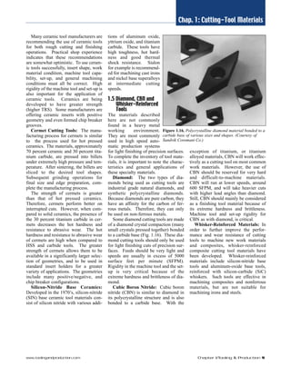 Chap. 1: Cutting-Tool Materials 
Many ceramic tool manufacturers are 
recommending the use of ceramic tools 
for both rough cutting and finishing 
operations. Practical shop experience 
indicates that these recommendations 
are somewhat optimistic. To use ceram-ic 
tools successfully, insert shape, work 
material condition, machine tool capa-bility, 
set-up, and general machining 
conditions must all be correct. High 
rigidity of the machine tool and set-up is 
also important for the application of 
ceramic tools. Ceramics are being 
developed to have greater strength 
(higher TRS). Some manufacturers are 
offering ceramic inserts with positive 
geometry and even formed chip breaker 
grooves. 
Cermet Cutting Tools: The manu-facturing 
process for cermets is similar 
to the process used for hot pressed 
ceramics. The materials, approximately 
70 percent ceramic and 30 percent tita-nium 
carbide, are pressed into billets 
under extremely high pressure and tem-perature. 
After sintering, the billets are 
sliced to the desired tool shapes. 
Subsequent grinding operations for 
final size and edge preparation, com-plete 
the manufacturing process. 
The strength of cermets is greater 
than that of hot pressed ceramics. 
Therefore, cermets perform better on 
interrupted cuts. However, when com-pared 
to solid ceramics, the presence of 
the 30 percent titanium carbide in cer-mets 
decreases the hot hardness and 
resistance to abrasive wear. The hot 
hardness and resistance to abrasive wear 
of cermets are high when compared to 
HSS and carbide tools. The greater 
strength of cermets allows them to be 
available in a significantly larger selec-tion 
of geometries, and to be used in 
standard insert holders for a greater 
variety of applications. The geometries 
include many positive/negative, and 
chip breaker configurations. 
Silicon-Nitride Base Ceramics: 
Developed in the 1970’s, silicon-nitride 
(SIN) base ceramic tool materials con-sist 
of silicon nitride with various addi-tions 
of aluminum oxide, 
yttrium oxide, and titanium 
carbide. These tools have 
high toughness, hot hard-ness 
and good thermal 
shock resistance. Sialon 
for example is recommend-ed 
for machining cast irons 
and nickel base superalloys 
at intermediate cutting 
speeds. 
1.5 Diamond, CBN and 
Whisker-Reinforced 
Tools 
The materials described 
here are not commonly 
found in a heavy metal 
working environment. 
They are most commonly 
used in high speed auto-matic 
production systems 
Figure 1.16. Polycrystalline diamond material bonded to a 
carbide base of various sizes and shapes. (Courtesy of 
Sandvik Coromant Co.) 
for light finishing of precision surfaces. 
To complete the inventory of tool mate-rials, 
it is important to note the charac-teristics 
and general applications of 
these specialty materials. 
Diamond: The two types of dia-monds 
being used as cutting tools are 
industrial grade natural diamonds, and 
synthetic polycrystalline diamonds. 
Because diamonds are pure carbon, they 
have an affinity for the carbon of fer-rous 
metals. Therefore, they can only 
be used on non-ferrous metals. 
Some diamond cutting tools are made 
of a diamond crystal compaction (many 
small crystals pressed together) bonded 
to a carbide base (Fig. 1.16). These dia-mond 
cutting tools should only be used 
for light finishing cuts of precision sur-faces. 
Feeds should be very light and 
speeds are usually in excess of 5000 
surface feet per minute (SFPM). 
Rigidity in the machine tool and the set-up 
is very critical because of the 
extreme hardness and brittleness of dia-mond. 
Cubic Boron Nitride: Cubic boron 
nitride (CBN) is similar to diamond in 
its polycrystalline structure and is also 
bonded to a carbide base. With the 
exception of titanium, or titanium 
alloyed materials, CBN will work effec-tively 
as a cutting tool on most common 
work materials. However, the use of 
CBN should be reserved for very hard 
and difficult-to-machine materials. 
CBN will run at lower speeds, around 
600 SFPM, and will take heavier cuts 
with higher lead angles than diamond. 
Still, CBN should mainly be considered 
as a finishing tool material because of 
its extreme hardness and brittleness. 
Machine tool and set-up rigidity for 
CBN as with diamond, is critical. 
Whisker-Reinforced Materials: In 
order to further improve the perfor-mance 
and wear resistance of cutting 
tools to machine new work materials 
and composites, whisker-reinforced 
composite cutting tool materials have 
been developed. Whisker-reinforced 
materials include silicon-nitride base 
tools and aluminum-oxide base tools, 
reinforced with silicon-carbide (SiC) 
whiskers. Such tools are effective in 
machining composites and nonferrous 
materials, but are not suitable for 
machining irons and steels. 
www.toolingandproduction.com Chapter 1/Tooling & Production 9 
