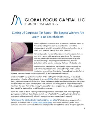 1
Cutting US Corporate Tax Rates – The Biggest Winners Are
Likely To Be Shareholders!
In this US electoral season the issue of corporate tax reform comes up
frequently. Both parties seem to understand the competitive
disadvantage in which US corporations find themselves often due to
much more generous tax policies in other countries.
In recent years tax inversions have become much more prevalent as a
way to, in a sense, arbitrage national tax systems. Tax inversions
typically involve two companies domiciled in separate geographic
locations entering a merger agreement and moving their tax
jurisdiction to that location possessing the lower effective tax rate.
Needless to say tax inversions are incredibly unpopular among tax
authorities and politicians have taken up the fight. In the US new
regulations were put into effect by the Treasury Department in April of
this year making corporate inversions more difficult and expensive to bring about.
Another incredibly unpopular manifestation of “tax arbitrage” involves the hoarding of cash by US
corporations in low tax offshore locales. In a recent CNBC article it is estimated that cash held offshore
by US corporations now tops $2.5 trillion. Given the large corporate tax differential between the US and
locations where the cash is commonly held such as Ireland it is unlikely that US corporations will ever
repatriate the cash. Various “tax holiday” measures have been proposed but to date there appears to
be a standoff at least until the new US President is elected.
While the actions of the US Treasury will discourage some US corporations from pursuing mergers
purely as a way to lower their effective tax bills and a “tax holiday” is very likely the practice of tax
arbitrage is unlikely to diminish unless US corporate tax rates are significantly lowered
Where does the US stand in terms of corporate tax rates? KPMG, the large accounting firm,
provides an excellent guide to Global Corporate Tax Rates . The current corporate tax rate for US
domiciled companies is shown as 40% which is composed of the top federal rate of 35% plus applicable
 