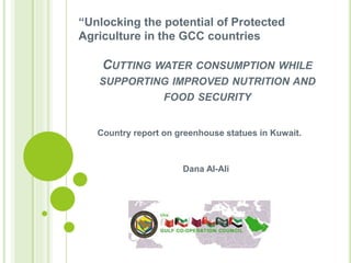 CUTTING WATER CONSUMPTION WHILE
SUPPORTING IMPROVED NUTRITION AND
FOOD SECURITY
Country report on greenhouse statues in Kuwait.
Dana Al-Ali
“Unlocking the potential of Protected
Agriculture in the GCC countries
 