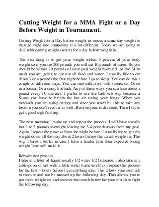 Cutting Weight for a MMA Fight or a Day
Before Weight in Tournament.
Cutting Weight for a Day before weight in versus a same day weight in
then go right into competing is a lot different. Today we are going to
deal with cutting weight (water) for a day before weight in.
The first thing is to get your weight within 5 percent of your body
weight so if you are 200 pounds you will cut 10 pounds of water. So you
should be within 10 pounds of your goal weight hydrated. At the 24 hr
mark you are going to cut out all food and water. I usually like to cut
about 3 or 4 pounds the first night before I go to sleep. You can do this a
couple of different ways. You can run/walk it off with sweats on. Or sit
in a Sauna. Or a crazy hot bath. Any of these ways you can lose about a
pound every 10 minutes. I prefer to use the bath tub way because a
Sauna you have to breath the hot air taxing your lungs. When you
run/walk you are using energy and since you won't be able to take any
food in you don't recover as well. But everyone is different. Then I try to
get a good night’s sleep.
The next morning I wake up and repeat the process. I will have usually
lost 1 to 2 pounds overnight leaving me 3-4 pounds away from my goal.
Again I repeat the process from the night before. I usually try to get my
weight down all the way about 2 hours before the actual weight in. This
way I have a buffer in case I have a harder time then expected losing
weight I can still make it.
Rehydration process
I take in a litter of liquid usually 1/2 water 1/2 Gatorade. I also take in a
tablespoon of salt with a little water (taste terrible) I repeat this process
for the first 4 hours before I eat anything else. This allows your stomach
to recover and not be messed up the following day. This allows you to
put more weight on and recover that much better for your match or fight
the following day.
 