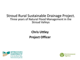 Chris Uttley
Project Officer
Stroud Rural Sustainable Drainage Project.
Three years of Natural Flood Management in the
Stroud Valleys
 
