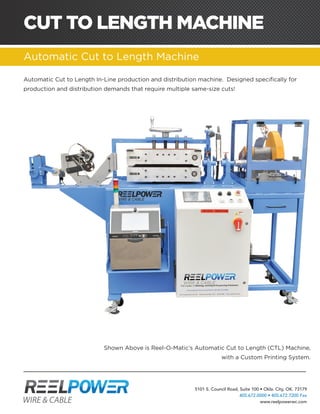 5101 S. Council Road, Suite 100 • Okla. City, OK. 73179
405.672.0000 • 405.672.7200 Fax
www.reelpowerwc.com
CUT TO LENGTH MACHINE
Automatic Cut to Length Machine
ACOMPLETESOLUTIONFORYOURPARALLELINGANDCABLEDISPENSINGNEEDS.Automatic Cut to Length In-Line production and distribution machine. Designed specifically for
production and distribution demands that require multiple same-size cuts!
Shown Above is Reel-O-Matic’s Automatic Cut to Length (CTL) Machine,
with a Custom Printing System.
 