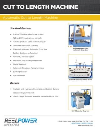 5101 S. Council Road, Suite 100 • Okla. City, OK. 73179
405.672.0000 • 405.672.7200 Fax
www.reelpowerwc.com
Standard Features
•	 2 HP AC Variable Speed drive System
•	 PLC and HMI touch screen controls
•	 Handles products up to and including 2”
•	 Complete with Lexan Guarding
•	 Pneumatic powered Automatic Chop Saw
•	 Custom Solutions as Required
•	 Forward / Reverse Option
•	 Electronic Stop to Length Measurer
•	 Digital Readout
•	 Automatic Slowdown / programmable
•	 Built in prescaler
•	 Batch Counter
Options
•	 Available with Hydraulic, Pneumatic and Custom Cutters
designed to your material.
•	 Cut to Length Machines Available for materials 1/8” to 5”.
Integrated Heavy Duty
Automatic Chop Saw
2” and 4” Capacity Pulling Heads
CAT 2 Capacity Chop Saw
CUT TO LENGTH MACHINE
Automatic Cut to Length Machine
 