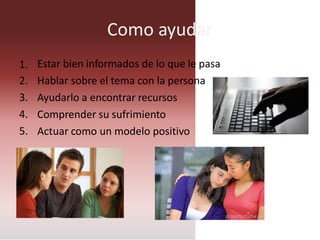 Como ayudar
Estar bien informados de lo que le pasa
Hablar sobre el tema con la persona
Ayudarlo a encontrar recursos
Comprender su sufrimiento
Actuar como un modelo positivo
1.
2.
3.
4.
5.
 