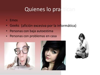 Quienes lo practican
•
•
•
•
Emos
Geeks (afición excesiva por la informática)
Personas con baja autoestima
Personas con problemas en casa
 