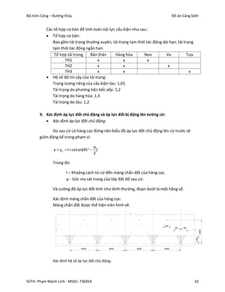 Bộ môn Cảng – Đường thủy                                                          Đồ án Cảng biển


          Các tổ hợp cơ bản để tính toán nội lực cấu kiện như sau:
           Tổ hợp cơ bản:
             Bao gồm tải trọng thường xuyên, tải trọng tạm thời tác động dài hạn, tải trọng
             tạm thời tác động ngắn hạn.
              Tổ hợp tải trọng     Bản thân      Hàng hóa       Neo        Va           Tựa
                    TH1               x              x            x
                    TH2               x              x                      x
                    TH3               x              x                                   x
           Hệ số độ tin cậy của tải trọng:
             Trọng lượng riêng của cấu kiện tàu: 1,05
             Tải trọng do phương tiện bốc xếp: 1,2
             Tải trọng do hàng hóa: 1,3
             Tải trọng do tàu: 1,2

       9. Xác định áp lực đất chủ động và áp lực đất bị động lên tường cừ:
           Xác định áp lực đất chủ động:

              Do sau cừ có hàng cọc đứng nên biểu đồ áp lực đất chủ động lên cừ trước sẽ
       giảm đáng kể trong phạm vi:

                                       
              y  y1  l  cotan(45   )
                                       2

              Trong đó:

                     l – Khoảng cách từ cừ đến màng chắn đất của hàng cọc.
                      - Góc ma sát trong của lớp đất đổ sau cừ.

              Và cường độ áp lực đất tính như bình thường, đoạn dưới là một hằng số.

              Xác định màng chắn đất của hàng cọc:
              Màng chắn đất được thể hiện trên hình vẽ.



                                                                           60°
                                                                                   30°   30°
                                                                                                      3450
                                                                                               1150




                              4000             4000        4000            4000




              Xác định hệ số áp lực đất chủ động:




SVTH: Phạm Mạnh Linh - MSSV: 736954                                                            10
 