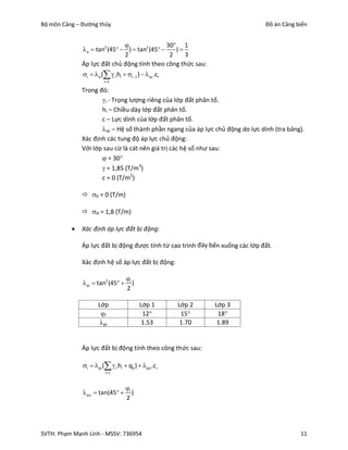 Bộ môn Cảng – Đường thủy                                                       Đồ án Cảng biển


                                                 30  1
               a  tan2 (45   )  tan2 (45       )
                                2                  2     3
              Áp lực đất chủ động tính theo công thức sau:
              i   a (  i .hi  i1 )   ac .ci
                        i1

              Trong đó:
                     i - Trọng lượng riêng của lớp đất phân tố.
                     hi – Chiều dày lớp đất phân tố.
                     c – Lực dính của lớp đất phân tố.
                     ac – Hệ số thành phần ngang của áp lực chủ động do lực dính (tra bảng).
              Xác định các tung độ áp lực chủ động:
              Với lớp sau cừ là cát nên giá trị các hệ số như sau:
                      = 30
                      = 1,85 (T/m3)
                     c = 0 (T/m2)

               0 = 0 (T/m)

               A = 1,8 (T/m)

             Xác định áp lực đất bị động:

              Áp lực đất bị động được tính từ cao trình đáy bến xuống các lớp đất.

              Xác định hệ số áp lực đất bị động:

                                    i
              pi  tan2 (45         )
                                    2

                     Lớp                   Lớp 1        Lớp 2   Lớp 3
                      i                    12          15     18
                      pi                   1.53         1.70    1.89


              Áp lực đất bị động tính theo công thức sau:

              i  pi (  i .hi  q0 )  pci .ci
                         i1



                                    i
               pci  tan(45         )
                                    2




SVTH: Phạm Mạnh Linh - MSSV: 736954                                                        11
 