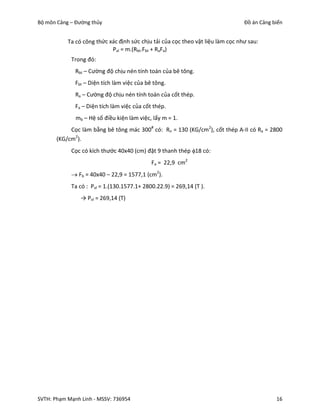 Bộ môn Cảng – Đường thủy                                                         Đồ án Cảng biển


           Ta có công thức xác định sức chịu tải của cọc theo vật liệu làm cọc như sau:
                            Pvl = m.(Rbt.Fbt + RaFa)
            Trong đó:
              Rbt – Cường độ chịu nén tính toán của bê tông.
              Fbt – Diện tích làm việc của bê tông.
              Ra – Cường độ chịu nén tính toán của cốt thép.
              Fa – Diện tích làm việc của cốt thép.
              mb – Hệ số điều kiện làm việc, lấy m = 1.
            Cọc làm bằng bê tông mác 300# có: Rn = 130 (KG/cm2), cốt thép A-II có Ra = 2800
       (KG/cm2).
            Cọc có kích thước 40x40 (cm) đặt 9 thanh thép 18 có:
                                             Fa = 22,9 cm2
             Fb = 40x40 – 22,9 = 1577,1 (cm2).
            Ta có : Pvl = 1.(130.1577.1+ 2800.22.9) = 269,14 (T ).
                → Pvl = 269,14 (T)




SVTH: Phạm Mạnh Linh - MSSV: 736954                                                          16
 