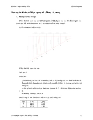 Bộ môn Cảng – Đường thủy                                                       Đồ án Cảng biển


Chương IV: Phân phối lực ngang và tổ hợp tải trọng
       1. Xác định chiều dài cọc:

           Chiều dài tính toán của cọc là khoảng cách từ đầu tự do của cọc đến điểm ngàm của
       cọc trong đất (nơi có mô men Mmax và mọi chuyển vị bằng không).

          Sơ đồ tính toán chiều dài cọc:




          Chiều dài tính toán của cọc:

          l = l0 +.d

          Trong đó:

              l0-Chiềudài tự do của cọc (là khoảng cách từ trục trung hoà của dầm tới mặt đất)
              được xác định dựa vào mặt cắt địa chất, cao độ đặt bến và khoảng cách giữa mỗi
              hàng cọc.
               - Hệ số kinh nghiệm được lấy trong khoảng từ (5  7), trong đồ án này ta chọn
           = 6.
              d - Đường kính cọc, d =0,4 m

          Ta có bảng số liệu tính toán chiều dài cọc dưới bảng sau:

              Cọc          lo (m)        ltt (m)
               A           11,53         13,93
              B1           10,32         12,72




SVTH: Phạm Mạnh Linh - MSSV: 736954                                                         17
 